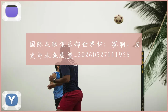 国际足联俱乐部世界杯:赛制、历史与未来展望_20260527111956