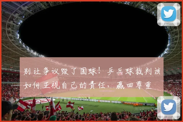别让争议毁了国球！乒乓球裁判该如何正视自己的责任，赢回尊重