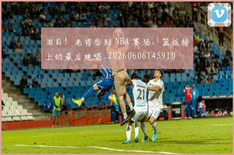 泪目!老将告别 NBA 赛场,篮板榜上的最后绝唱_20260606145910