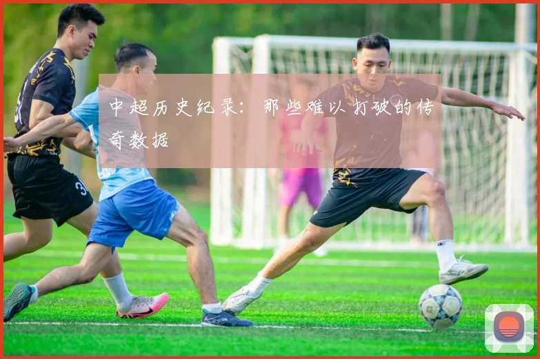 中超历史纪录:那些难以打破的传奇数据