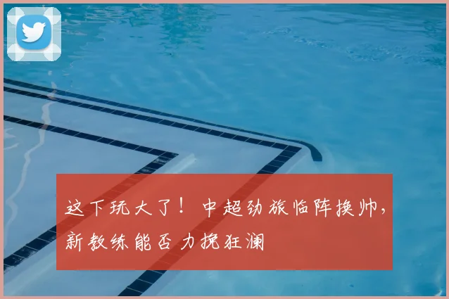 这下玩大了!中超劲旅临阵换帅,新教练能否力挽狂澜