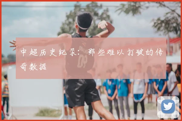 中超历史纪录：那些难以打破的传奇数据