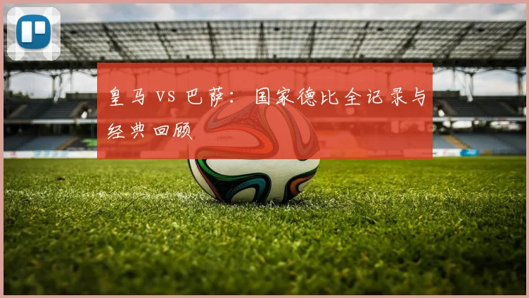 皇马 vs 巴萨:国家德比全记录与经典回顾