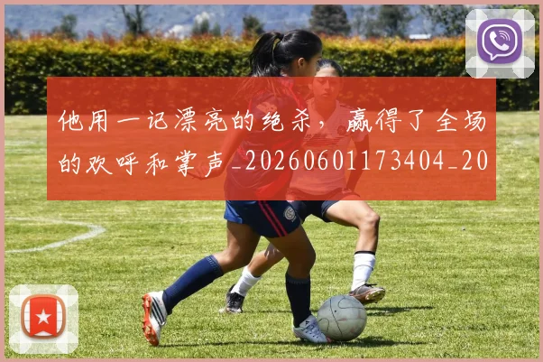 他用一记漂亮的绝杀，赢得了全场的欢呼和掌声_20260601173404_20260704165421