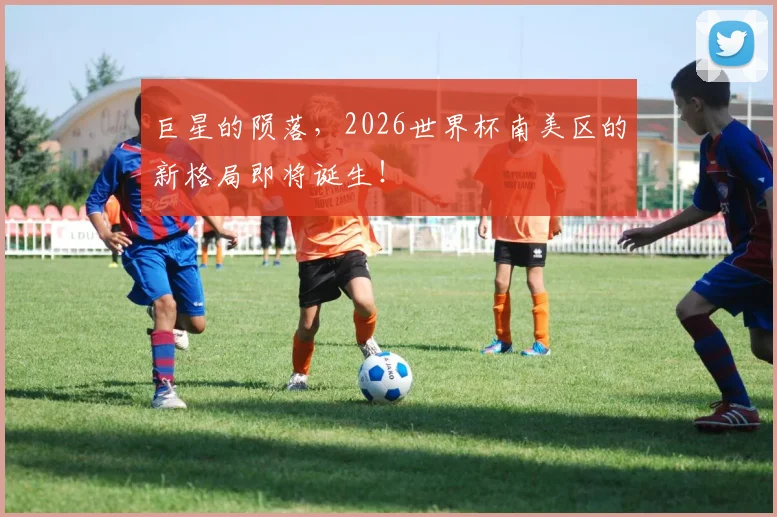 巨星的陨落，2026世界杯南美区的新格局即将诞生！