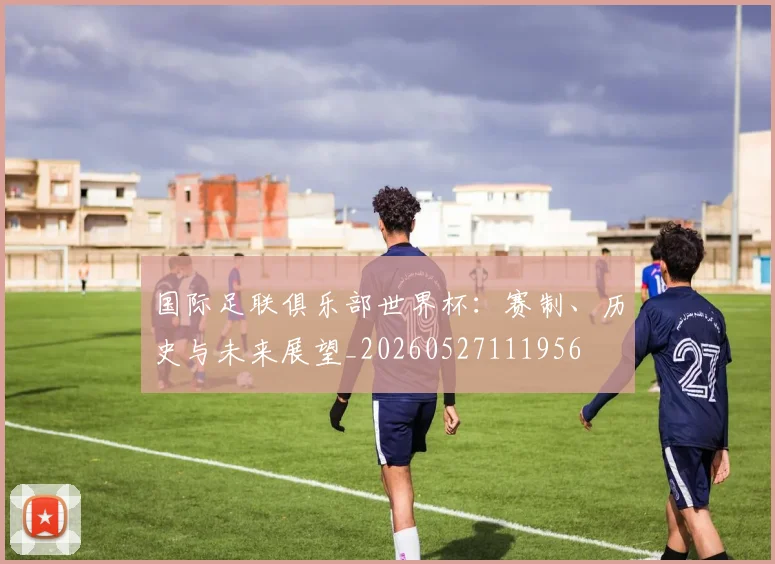 国际足联俱乐部世界杯：赛制、历史与未来展望_20260527111956