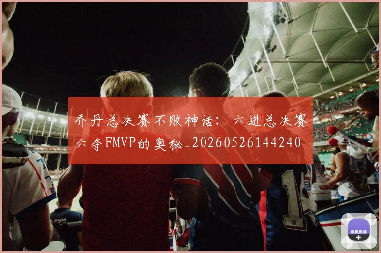 乔丹总决赛不败神话:六进总决赛六夺FMVP的奥秘_20260526144240