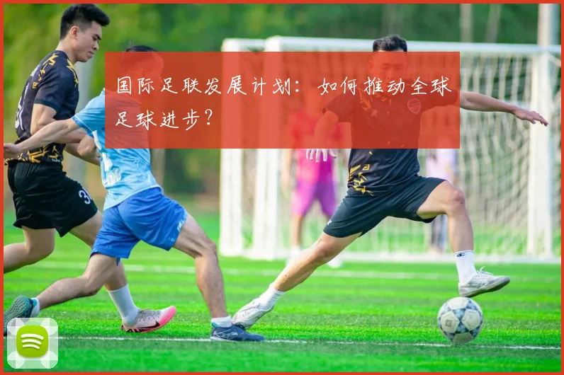 国际足联发展计划:如何推动全球足球进步?