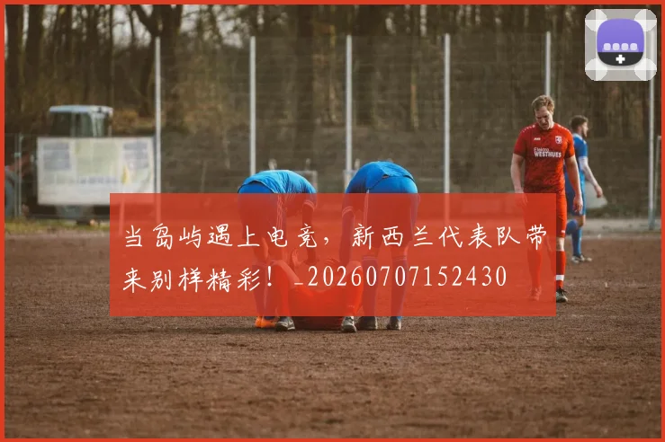 当岛屿遇上电竞，新西兰代表队带来别样精彩！_20260707152430
