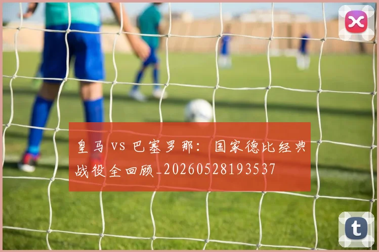 皇马 vs 巴塞罗那:国家德比经典战役全回顾_20260528193537