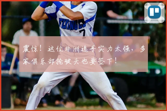 震惊!这位非洲选手实力太强,多家俱乐部抢破头也要签下!