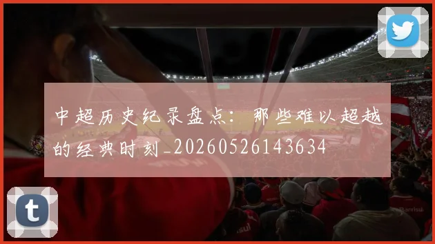 中超历史纪录盘点：那些难以超越的经典时刻_20260526143634