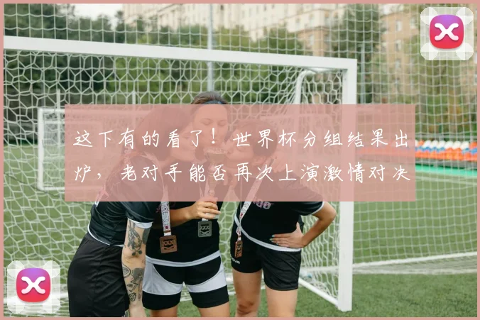 这下有的看了!世界杯分组结果出炉,老对手能否再次上演激情对决