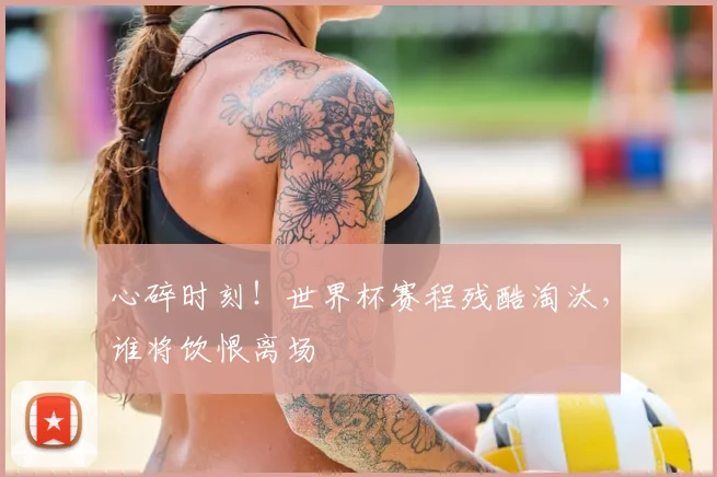 心碎时刻！世界杯赛程残酷淘汰，谁将饮恨离场