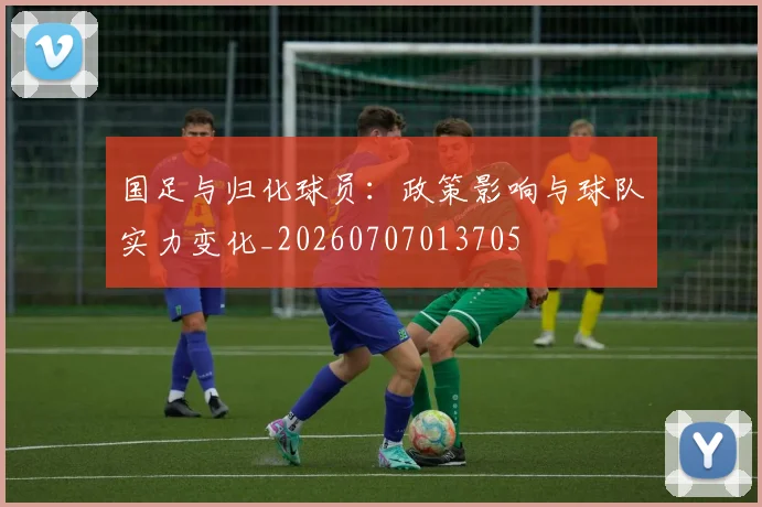 国足与归化球员：政策影响与球队实力变化_20260707013705