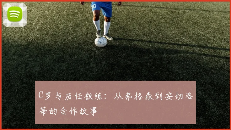 C罗与历任教练：从弗格森到安切洛蒂的合作故事