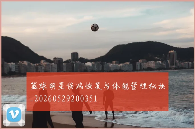 篮球明星伤病恢复与体能管理秘诀_20260529200351