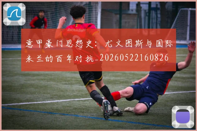 意甲豪门恩怨史：尤文图斯与国际米兰的百年对抗_20260522160826